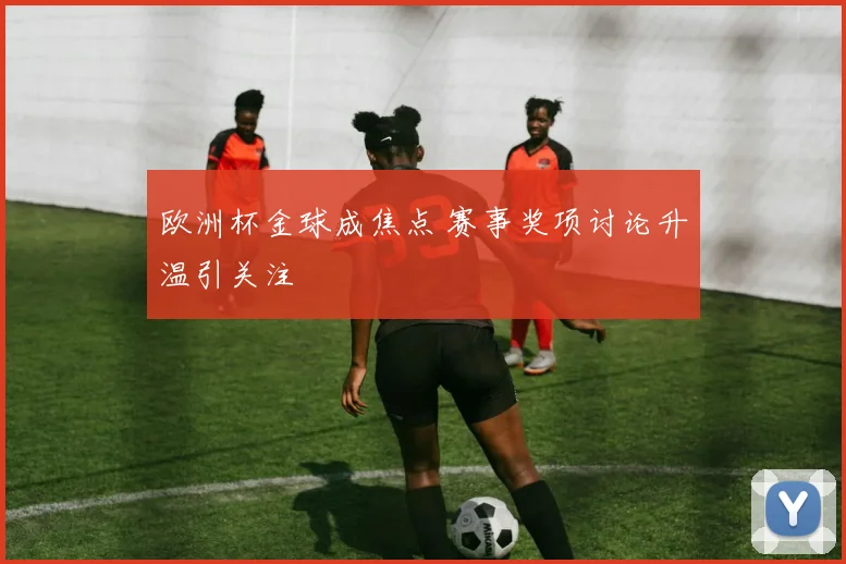 欧洲杯金球成焦点 赛事奖项讨论升温引关注