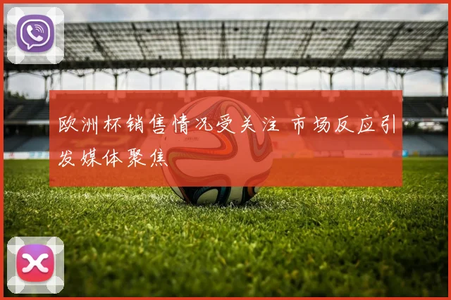欧洲杯销售情况受关注 市场反应引发媒体聚焦