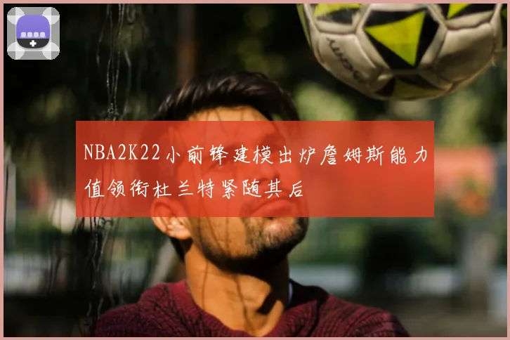 NBA2K22小前锋建模出炉詹姆斯能力值领衔杜兰特紧随其后
