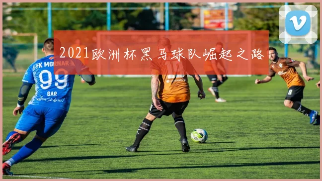 2021欧洲杯黑马球队崛起之路