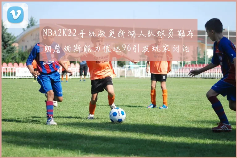 NBA2K22手机版更新湖人队球员勒布朗詹姆斯能力值达96引发玩家讨论