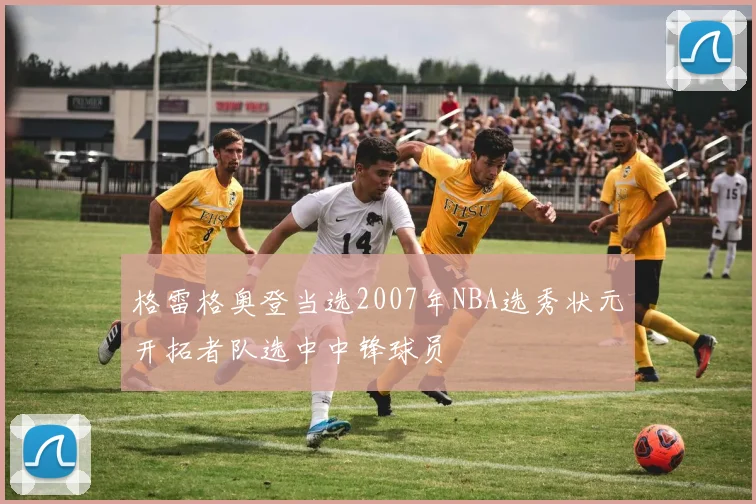 格雷格奥登当选2007年NBA选秀状元开拓者队选中中锋球员