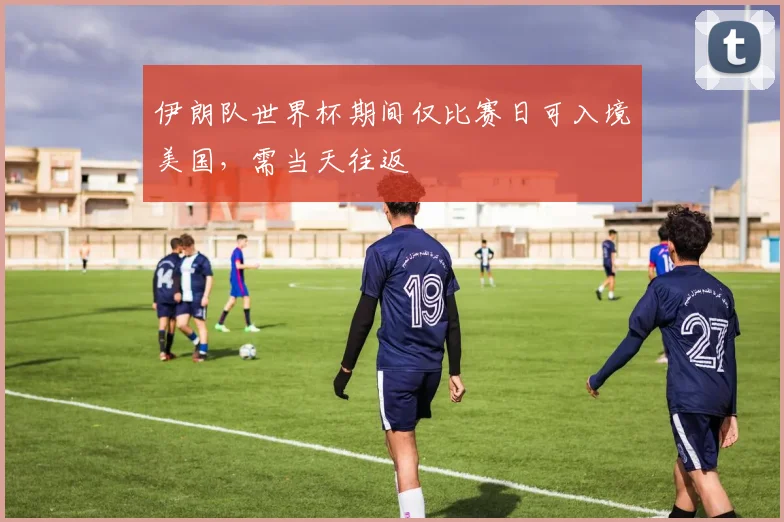 伊朗队世界杯期间仅比赛日可入境美国,需当天往返