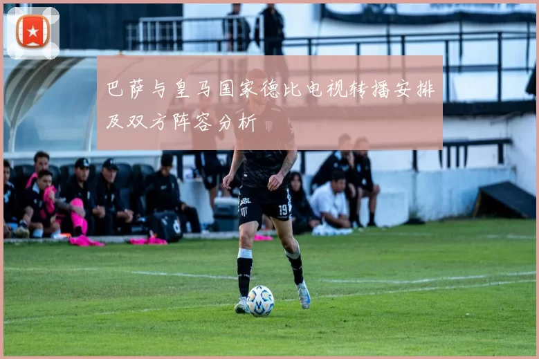 巴萨与皇马国家德比电视转播安排及双方阵容分析