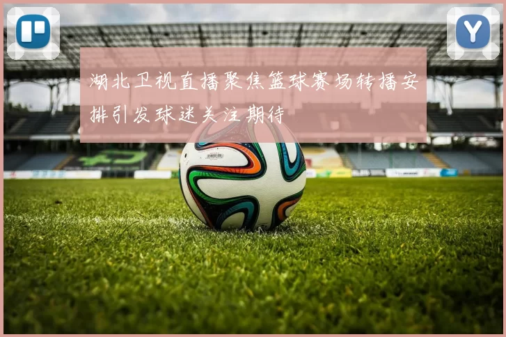 湖北卫视直播聚焦篮球赛场转播安排引发球迷关注期待