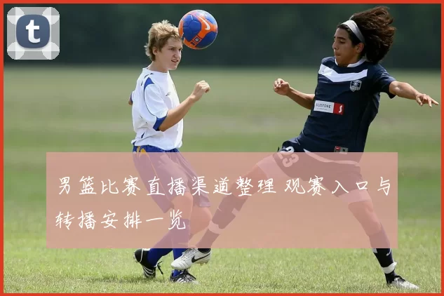 男篮比赛直播渠道整理 观赛入口与转播安排一览
