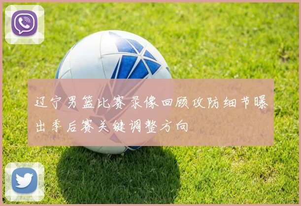 辽宁男篮比赛录像回顾攻防细节曝出季后赛关键调整方向