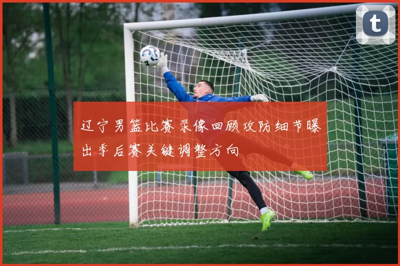 辽宁男篮比赛录像回顾攻防细节曝出季后赛关键调整方向