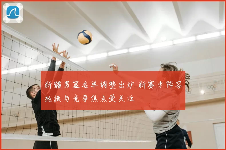 新疆男篮名单调整出炉 新赛季阵容轮换与竞争焦点受关注