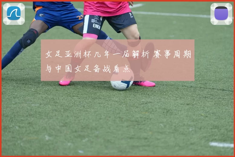 女足亚洲杯几年一届解析 赛事周期与中国女足备战看点