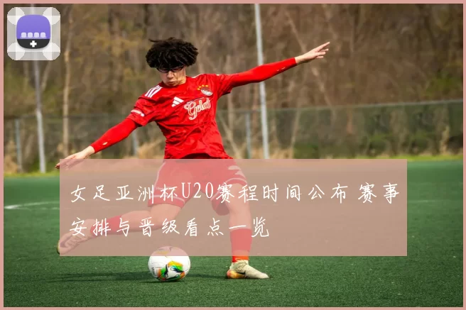 女足亚洲杯U20赛程时间公布 赛事安排与晋级看点一览