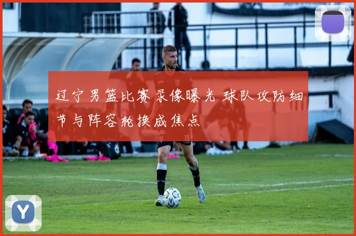 辽宁男篮比赛录像曝光 球队攻防细节与阵容轮换成焦点