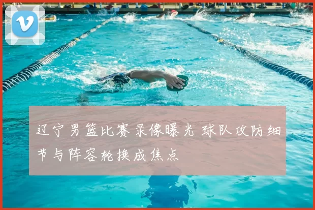 辽宁男篮比赛录像曝光 球队攻防细节与阵容轮换成焦点