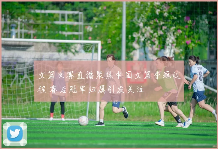 女篮决赛直播聚焦中国女篮夺冠过程 赛后冠军归属引发关注