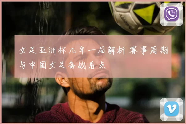 女足亚洲杯几年一届解析 赛事周期与中国女足备战看点
