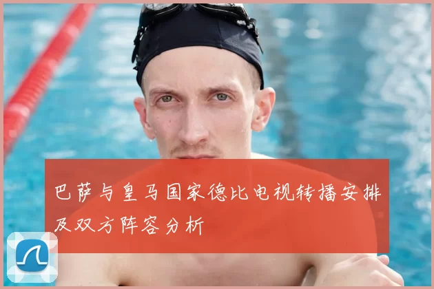 巴萨与皇马国家德比电视转播安排及双方阵容分析